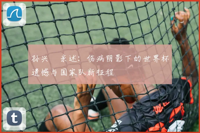 孙兴慜亲述:伤病阴影下的世界杯遗憾与国家队新征程