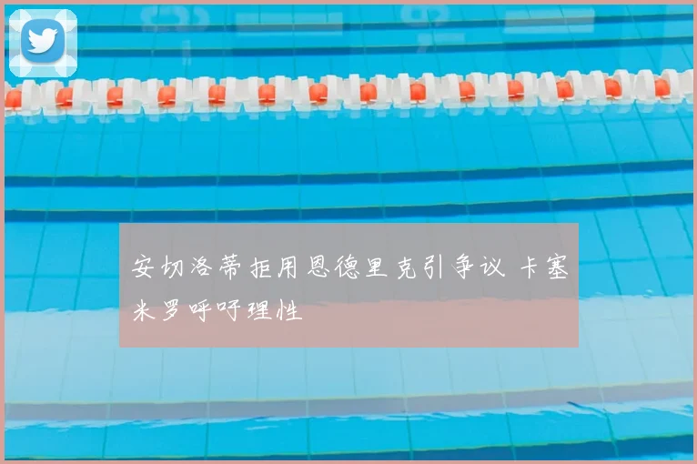 安切洛蒂拒用恩德里克引争议 卡塞米罗呼吁理性