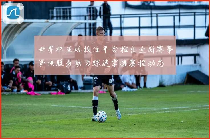 世界杯正规投注平台推出全新赛事资讯服务助力球迷掌握赛程动态