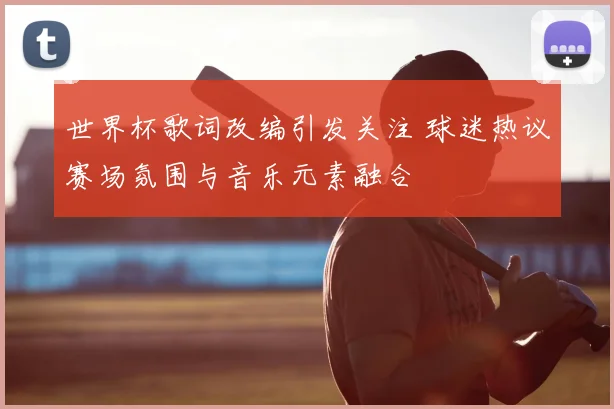世界杯歌词改编引发关注 球迷热议赛场氛围与音乐元素融合