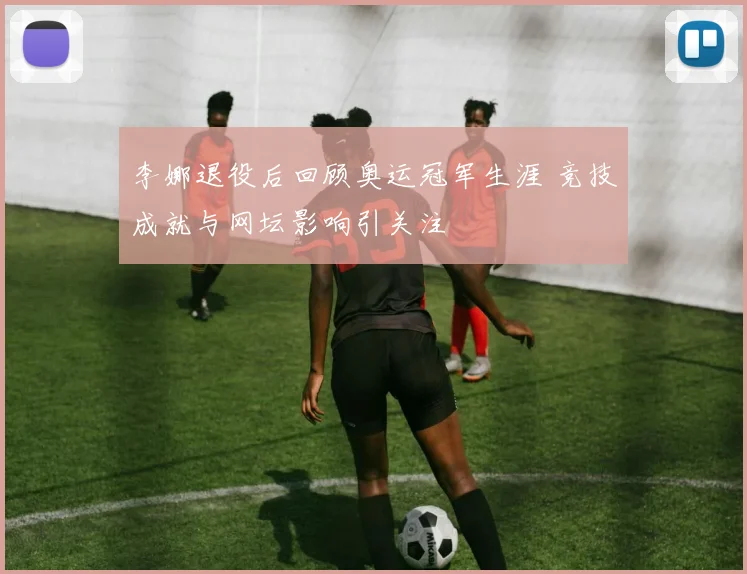 李娜退役后回顾奥运冠军生涯 竞技成就与网坛影响引关注