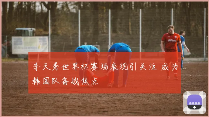李天秀世界杯赛场表现引关注 成为韩国队备战焦点
