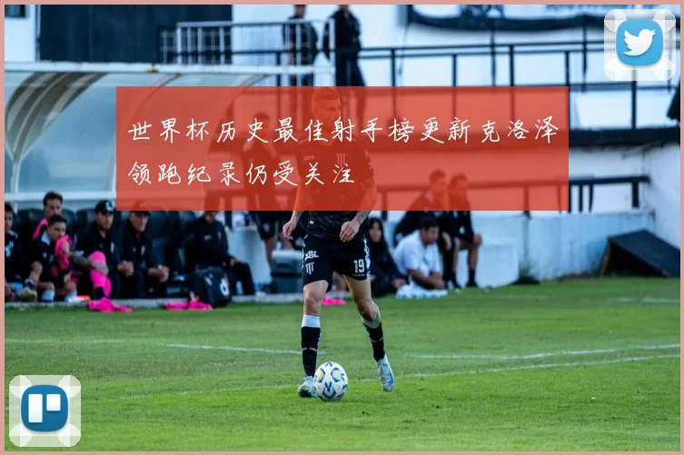 世界杯历史最佳射手榜更新克洛泽领跑纪录仍受关注