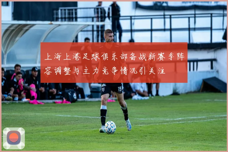 上海上港足球俱乐部备战新赛季阵容调整与主力竞争情况引关注