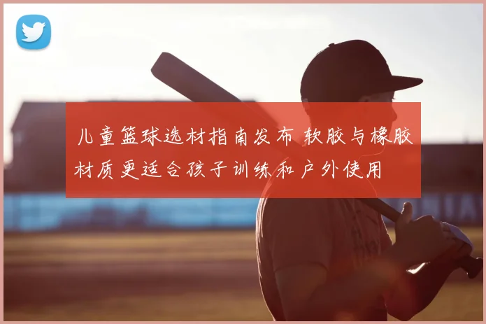 儿童篮球选材指南发布 软胶与橡胶材质更适合孩子训练和户外使用