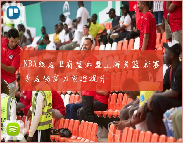 NBA级后卫有望加盟上海男篮 新赛季后场实力或迎提升