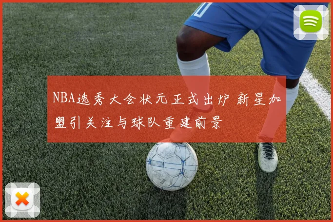 NBA选秀大会状元正式出炉 新星加盟引关注与球队重建前景