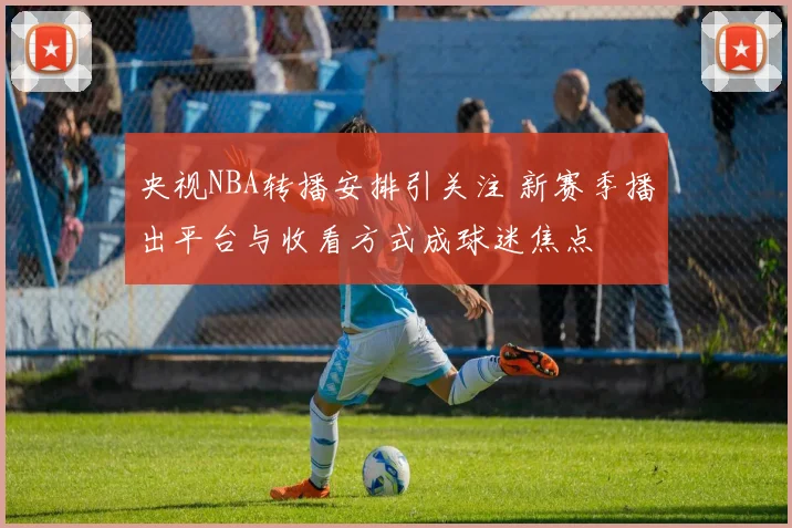 央视NBA转播安排引关注 新赛季播出平台与收看方式成球迷焦点