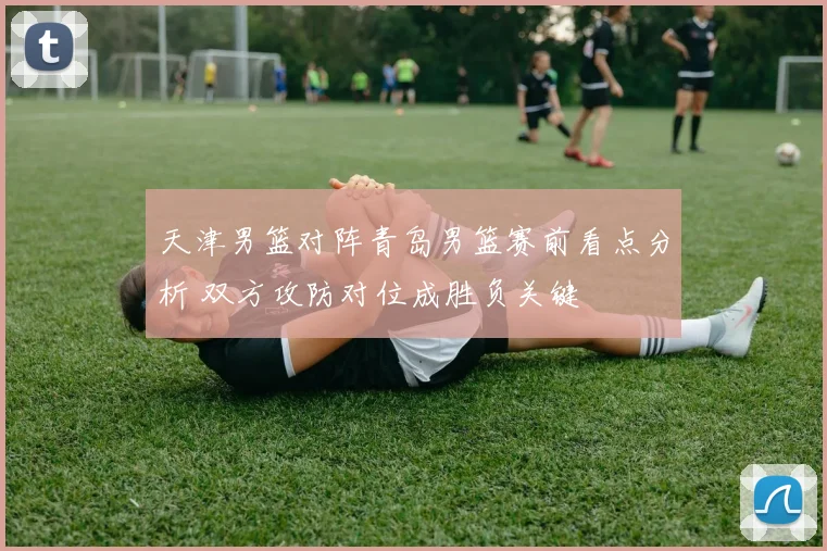 天津男篮对阵青岛男篮赛前看点分析 双方攻防对位成胜负关键