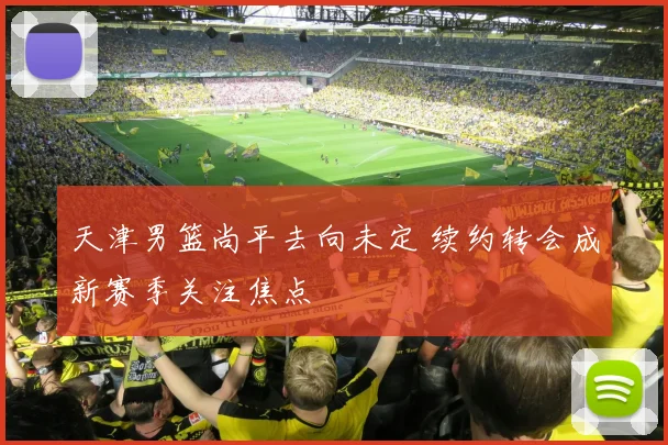天津男篮尚平去向未定 续约转会成新赛季关注焦点