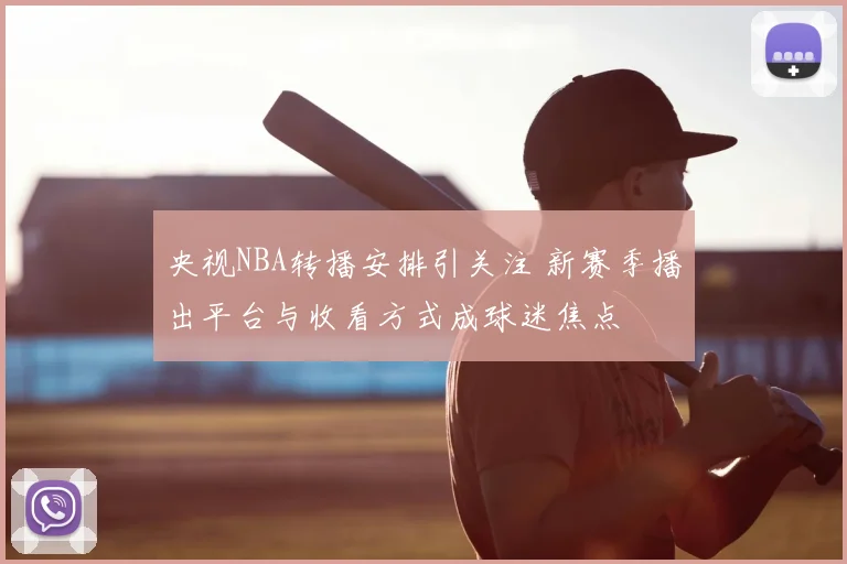 央视NBA转播安排引关注 新赛季播出平台与收看方式成球迷焦点