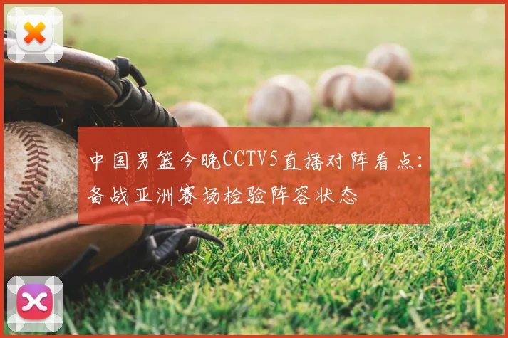 中国男篮今晚CCTV5直播对阵看点：备战亚洲赛场检验阵容状态