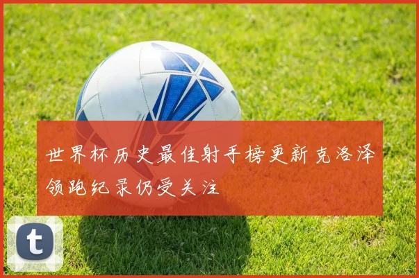 世界杯历史最佳射手榜更新克洛泽领跑纪录仍受关注