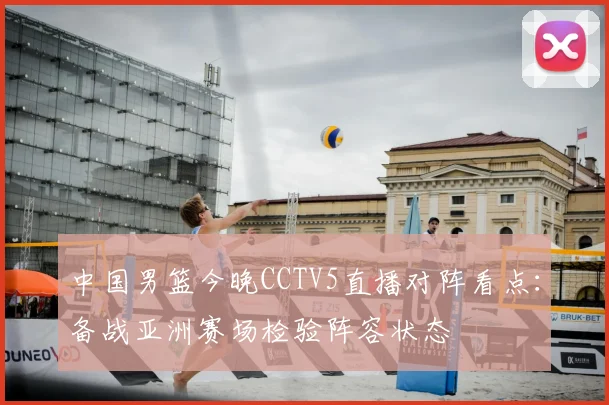 中国男篮今晚CCTV5直播对阵看点：备战亚洲赛场检验阵容状态