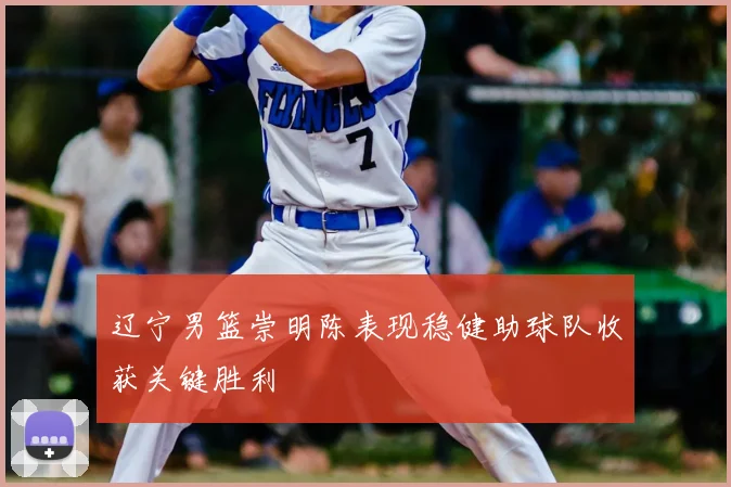 辽宁男篮崇明陈表现稳健助球队收获关键胜利