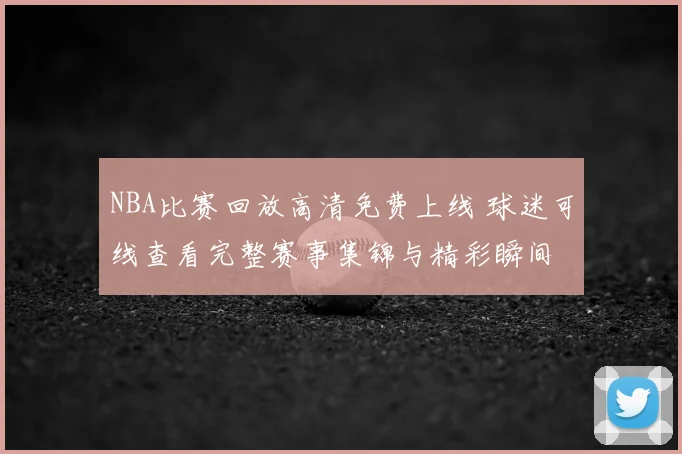 NBA比赛回放高清免费上线 球迷可线查看完整赛事集锦与精彩瞬间