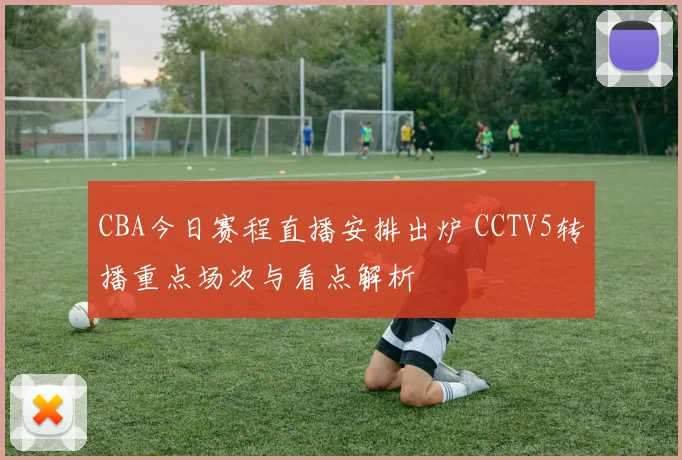 CBA今日赛程直播安排出炉 CCTV5转播重点场次与看点解析