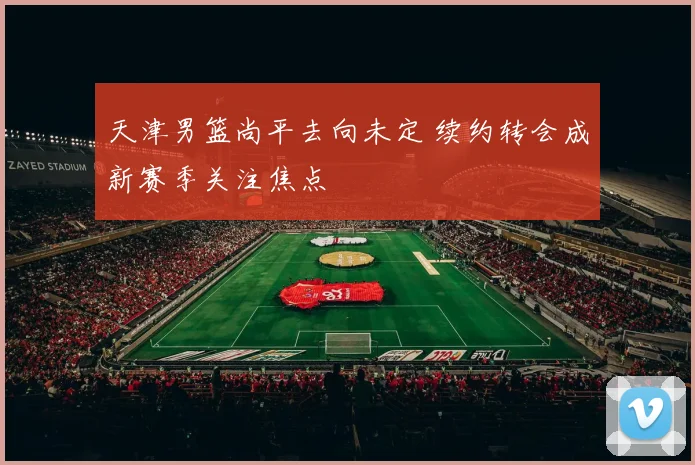 天津男篮尚平去向未定 续约转会成新赛季关注焦点