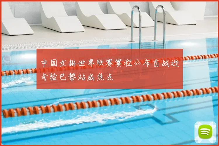 中国女排世界联赛赛程公布首战迎考验巴黎站成焦点
