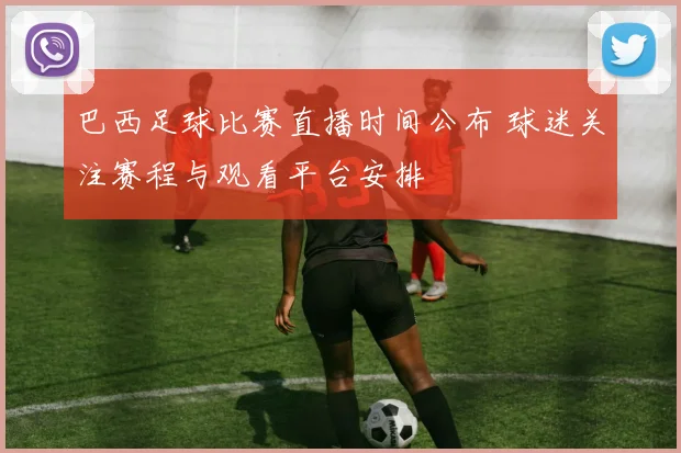 巴西足球比赛直播时间公布 球迷关注赛程与观看平台安排