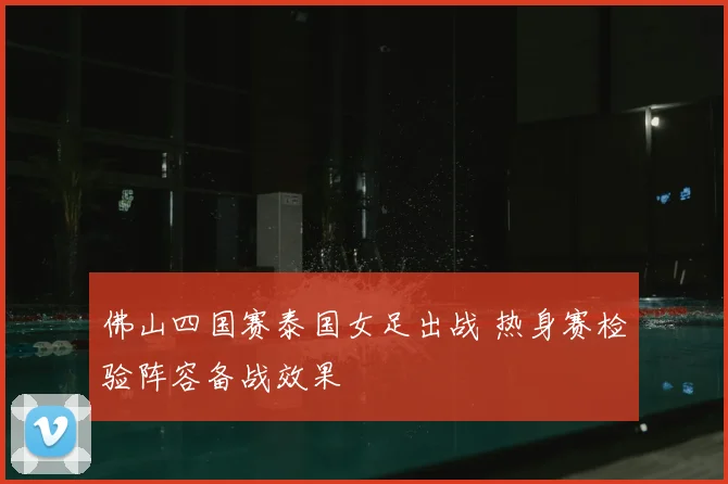 佛山四国赛泰国女足出战 热身赛检验阵容备战效果