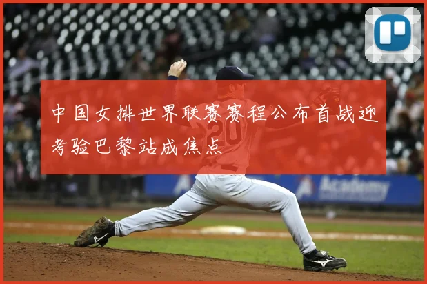中国女排世界联赛赛程公布首战迎考验巴黎站成焦点