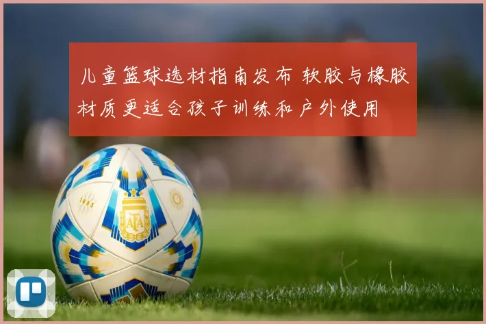 儿童篮球选材指南发布 软胶与橡胶材质更适合孩子训练和户外使用