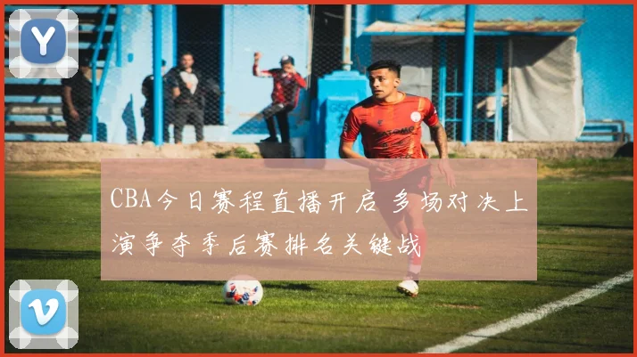 CBA今日赛程直播开启 多场对决上演争夺季后赛排名关键战