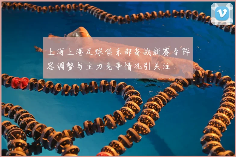 上海上港足球俱乐部备战新赛季阵容调整与主力竞争情况引关注