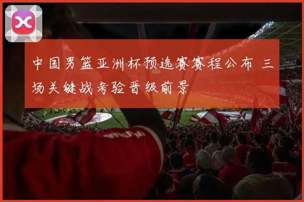 中国男篮亚洲杯预选赛赛程公布 三场关键战考验晋级前景