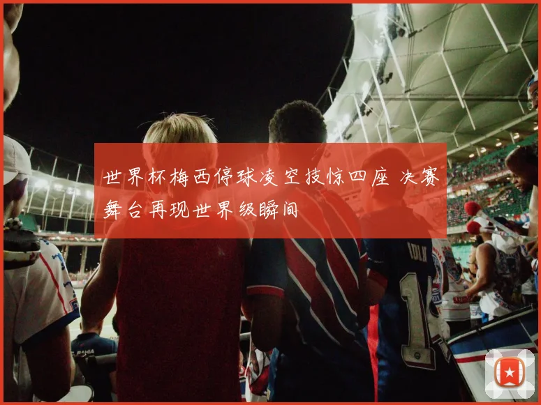 世界杯梅西停球凌空技惊四座 决赛舞台再现世界级瞬间