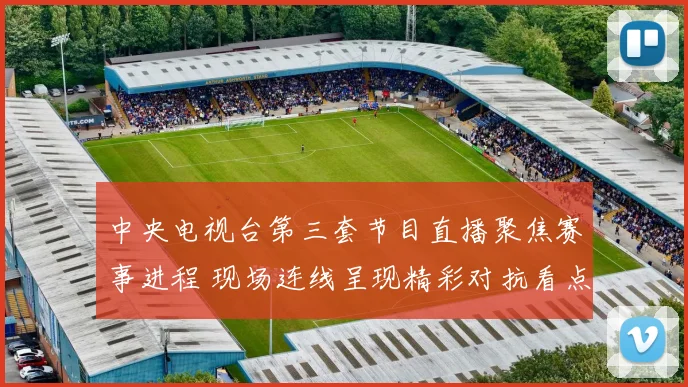 中央电视台第三套节目直播聚焦赛事进程 现场连线呈现精彩对抗看点十足