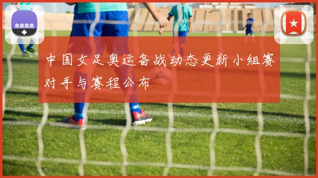中国女足奥运备战动态更新小组赛对手与赛程公布